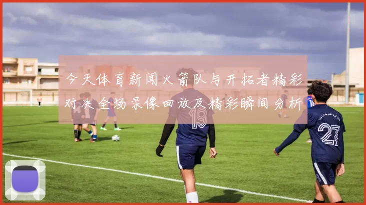 今天体育新闻火箭队与开拓者精彩对决全场录像回放及精彩瞬间分析