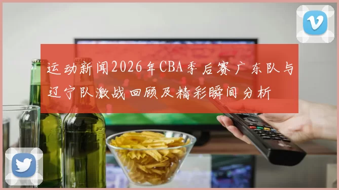 运动新闻2026年CBA季后赛广东队与辽宁队激战回顾及精彩瞬间分析