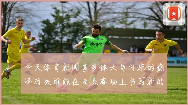 今天体育新闻基多体大与河床的巅峰对决谁能在南美赛场上书写新的传奇