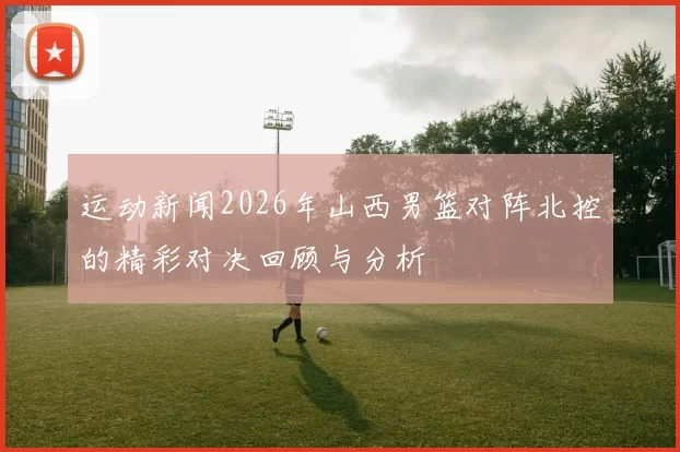 运动新闻2026年山西男篮对阵北控的精彩对决回顾与分析