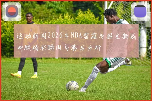 运动新闻2026年NBA雷霆与掘金激战回顾精彩瞬间与赛后分析
