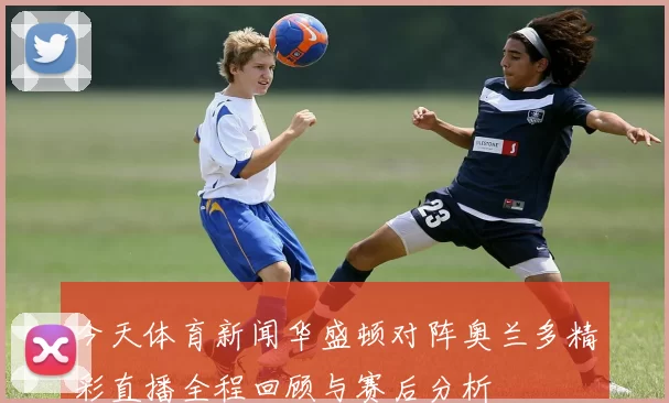 今天体育新闻华盛顿对阵奥兰多精彩直播全程回顾与赛后分析