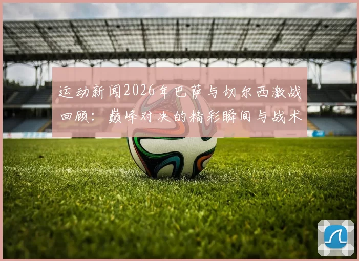 运动新闻2026年巴萨与切尔西激战回顾：巅峰对决的精彩瞬间与战术分析